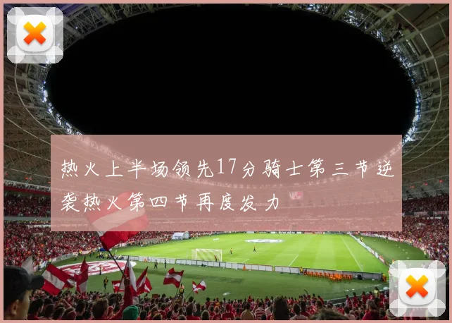 热火上半场领先17分骑士第三节逆袭热火第四节再度发力